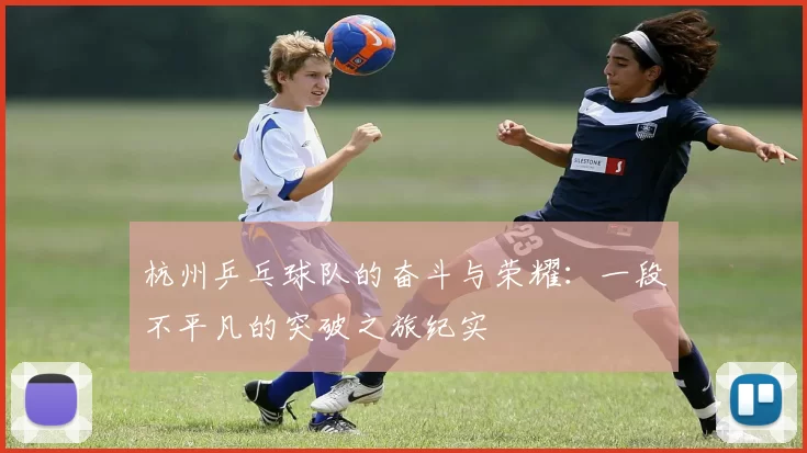 杭州乒乓球队的奋斗与荣耀：一段不平凡的突破之旅纪实