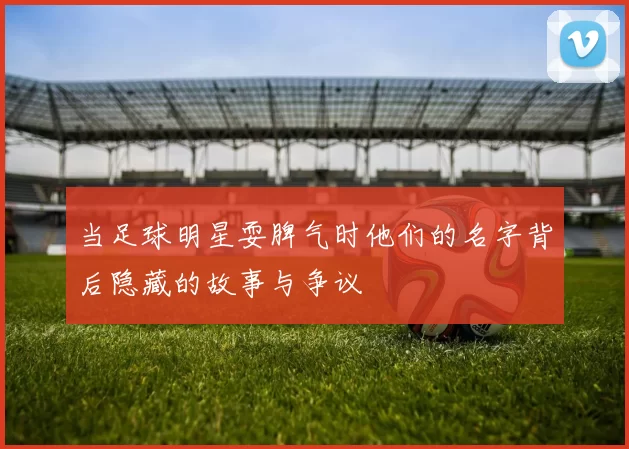 当足球明星耍脾气时他们的名字背后隐藏的故事与争议