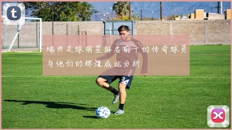 瑞典足球明星排名前十的传奇球员与他们的辉煌成就分析