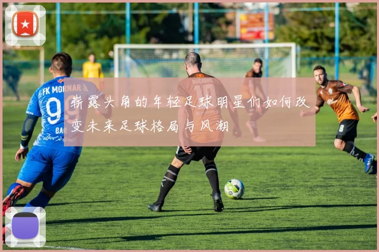 崭露头角的年轻足球明星们如何改变未来足球格局与风潮