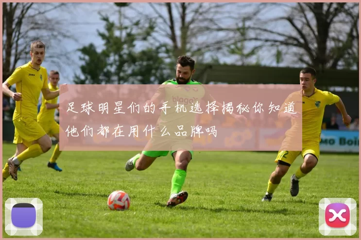 足球明星们的手机选择揭秘你知道他们都在用什么品牌吗