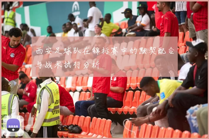 西安足球队在锦标赛中的默契配合与战术执行分析