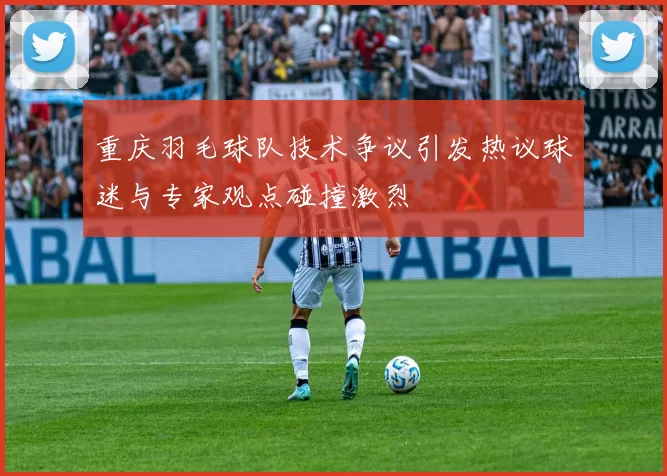 重庆羽毛球队技术争议引发热议球迷与专家观点碰撞激烈